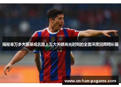 揭秘莱万多夫斯基成名路上五大关键高光时刻的全面深度回顾精彩篇