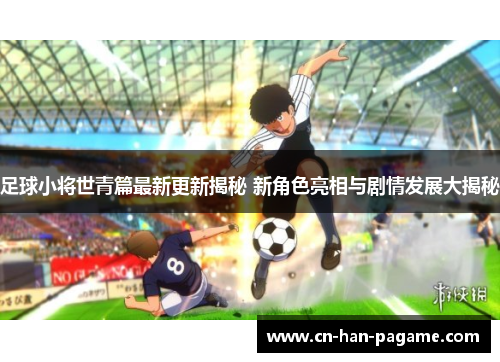 足球小将世青篇最新更新揭秘 新角色亮相与剧情发展大揭秘