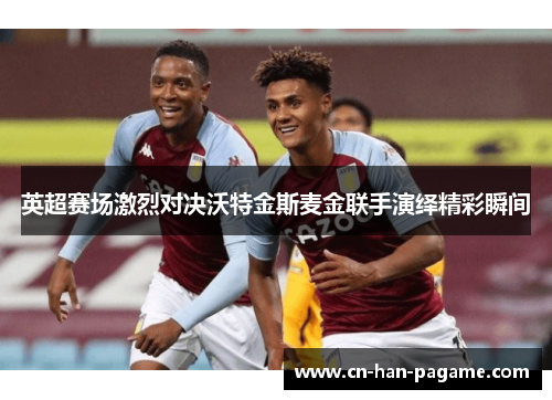 英超赛场激烈对决沃特金斯麦金联手演绎精彩瞬间 英超赛场激烈对决沃特金斯麦金联手演绎精彩瞬间