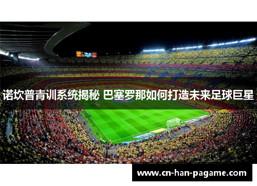 诺坎普青训系统揭秘 巴塞罗那如何打造未来足球巨星 诺坎普青训系统揭秘 巴塞罗那如何打造未来足球巨星