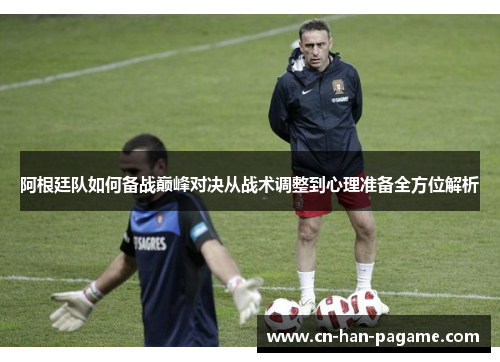 阿根廷队如何备战巅峰对决从战术调整到心理准备全方位解析 阿根廷队如何备战巅峰对决从战术调整到心理准备全方位解析